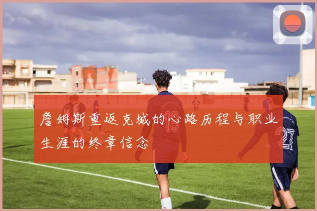 詹姆斯重返克城的心路历程与职业生涯的终章信念