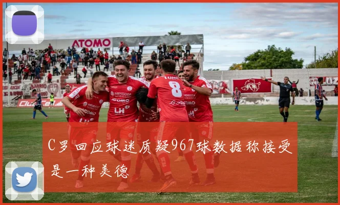 C罗回应球迷质疑967球数据称接受是一种美德