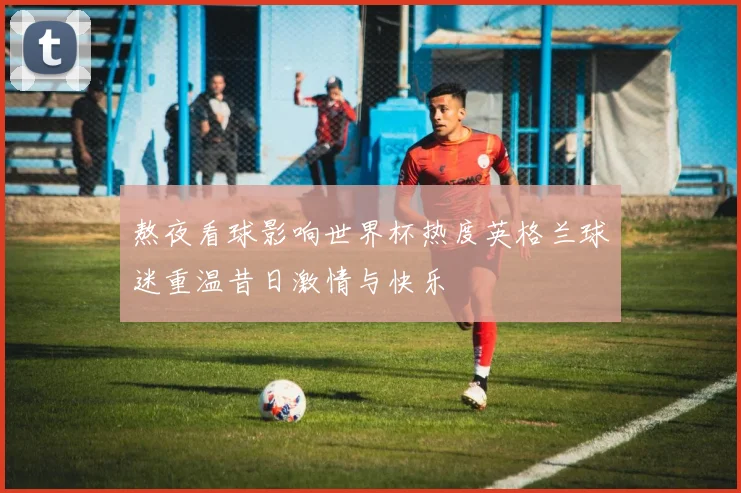 熬夜看球影响世界杯热度英格兰球迷重温昔日激情与快乐