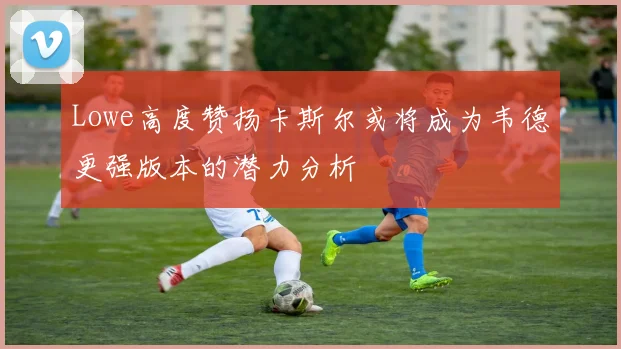 Lowe高度赞扬卡斯尔或将成为韦德更强版本的潜力分析