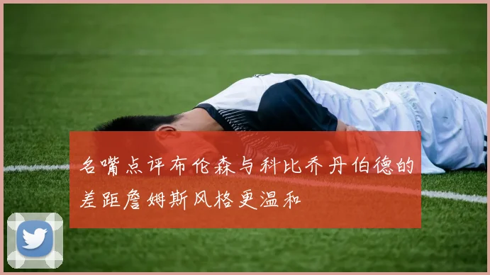 名嘴点评布伦森与科比乔丹伯德的差距詹姆斯风格更温和