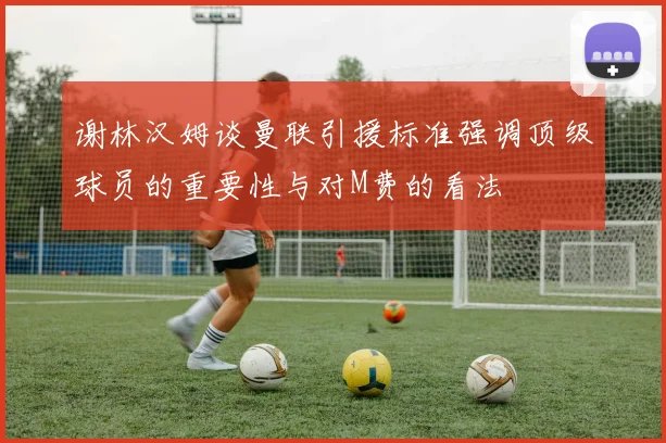 谢林汉姆谈曼联引援标准强调顶级球员的重要性与对M费的看法