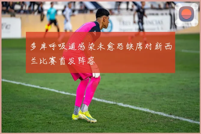 多库呼吸道感染未愈恐缺席对新西兰比赛首发阵容