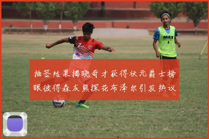 抽签结果揭晓奇才获得状元爵士榜眼彼得森灰熊探花布泽尔引发热议