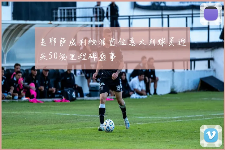 基耶萨成利物浦首位意大利球员迎来50场里程碑盛事
