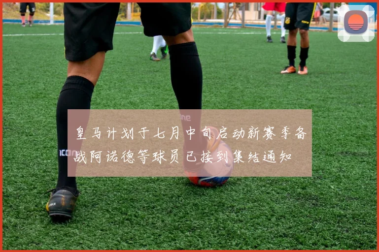 皇马计划于七月中旬启动新赛季备战阿诺德等球员已接到集结通知