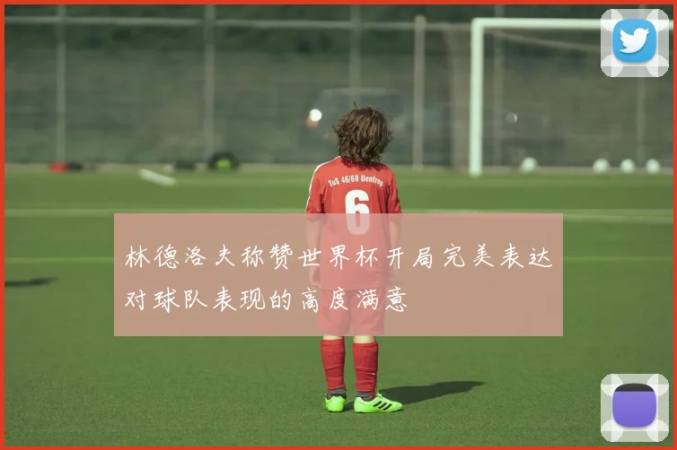 林德洛夫称赞世界杯开局完美表达对球队表现的高度满意
