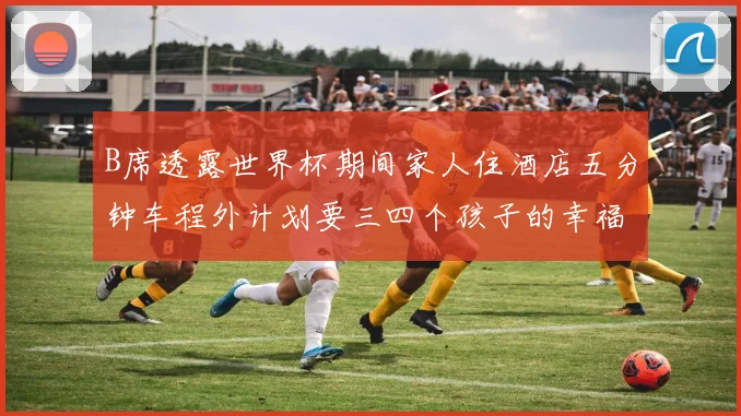 B席透露世界杯期间家人住酒店五分钟车程外计划要三四个孩子的幸福生活