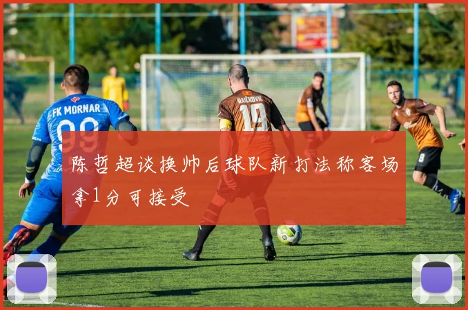 陈哲超谈换帅后球队新打法称客场拿1分可接受
