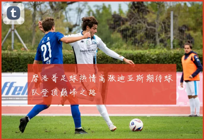 摩洛哥足球热情高涨迪亚斯期待球队登顶巅峰之路