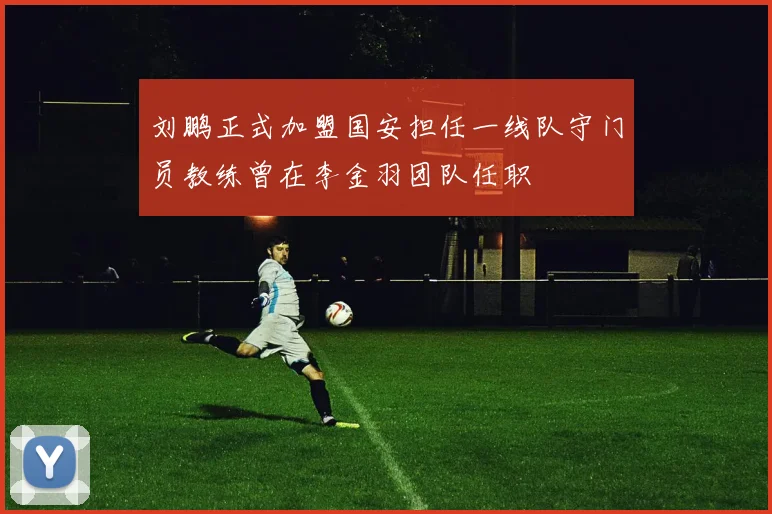 刘鹏正式加盟国安担任一线队守门员教练曾在李金羽团队任职