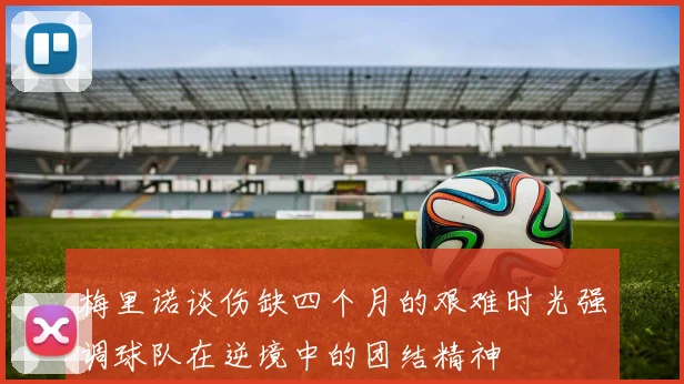梅里诺谈伤缺四个月的艰难时光强调球队在逆境中的团结精神