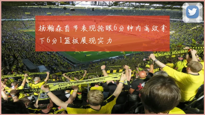 杨瀚森首节表现抢眼6分钟内高效拿下6分1篮板展现实力