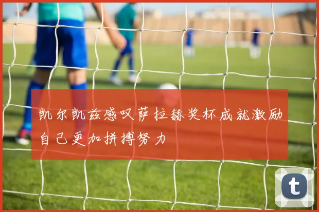 凯尔凯兹感叹萨拉赫奖杯成就激励自己更加拼搏努力