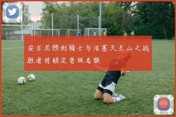 安东尼预测骑士与活塞天王山之战胜者将锁定晋级名额