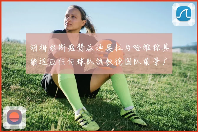 胡梅尔斯盛赞瓜迪奥拉与哈维称其能适应任何球队执教德国队前景广阔