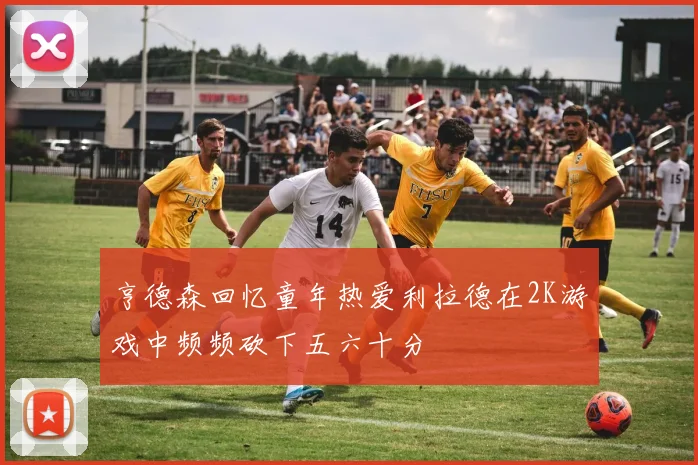 亨德森回忆童年热爱利拉德在2K游戏中频频砍下五六十分