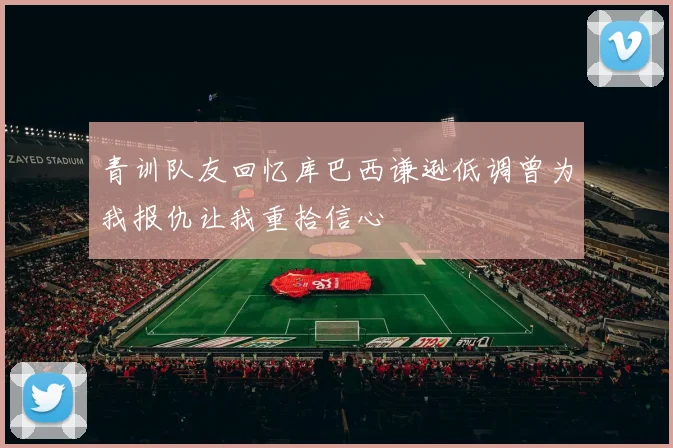 青训队友回忆库巴西谦逊低调曾为我报仇让我重拾信心