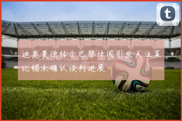 迪奥曼德转会巴黎传闻引发关注莱比锡未确认谈判进展